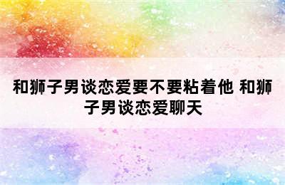 和狮子男谈恋爱要不要粘着他 和狮子男谈恋爱聊天